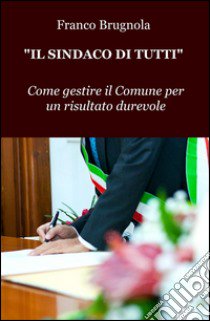 Il sindaco di tutti. Come gestire il Comune per un risultato durevole libro di Brugnola Franco