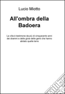 All'ombra della Badoera. La villa è testimone da più di cinquecento anni dei drammi e delle gioie delle genti che hanno abitato quelle terre libro di Miotto Lucio