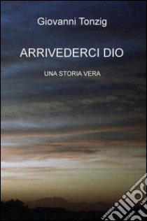 Arrivederci Dio. Una storia vera libro di Tonzig Giovanni