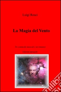 La magia del vento. Tre commedie musicali e un romanzo libro di Rosci Luigi