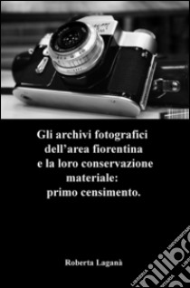 Gli archivi fotografici dell'area fiorentina e la loro conservazione materiale: primo censimento libro di Laganà Roberta