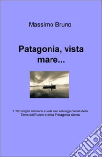 Patagonia, vista mare... 1.200 miglia in barca a vela nei selvaggi canali della Terra del Fuoco e della Patagonia cilena libro di Bruno Massimo