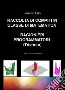 Raccolta di compiti in classe di matematica ragionieri programmatori (Triennio). Testi e soluzioni dettagliate libro di Orio Lorenzo