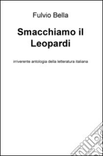 Smacchiamo il Leopardi. Irriverente antologia della letteratura libro di Bella Fulvio