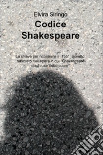 Codice Shakespeare. La chiave per ricostruire il 155deg sonetto, nascosto nell'opera in cui «Shakespeare dischiuse il suo cuore» libro di Siringo Elvira