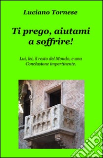 Ti prego, aiutami a soffrire! Lui, lei, il resto del mondo, e una conclusione impertinente libro di Tornese Luciano