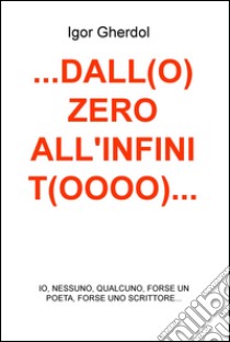 ...Dall(o) zero all'infinit(oooo)... io, nessuno, qualcuno, forse un poeta, forse uno scrittore... libro di Gherdol Igor