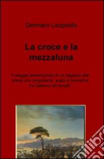 La croce e la mezzaluna. Il viaggio avventuroso di un ragazzo alle prese con longobardi, arabi e normanni tra Salerno ed Amalfi libro di Leopoldo Gennaro