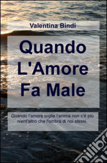 Quando l'amore fa male. Quando l'amore toglie l'anima non c'è più nient'altro che l'ombra di noi stessi libro di Bindi Valentina