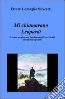 Mi chiamavano Leopardi. E come un giovane favoloso sublimai i miei amori nella poesia libro di Lomaglio Silvestri Ettore