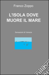 L'isola dove muore il mare. Sensazioni di Venezia libro di Zoppo Franco