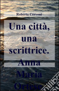 Una città, una scrittrice. Anna Maria Ortese libro di Cervoni Roberta