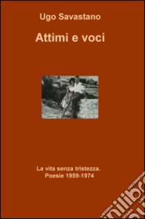 Attimi e voci. La vita senza tristezza. Poesie (1959-1974) libro di Savastano Ugo