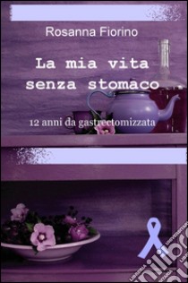 La mia vita senza stomaco. 12 anni da gastroectomizzata libro di Fiorino Rosanna