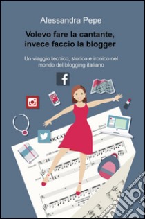 Volevo fare la cantante, invece faccio la blogger. Un viaggio tecnico, storico e ironico nel mondo del blogging italiano libro di Pepe Alessandra