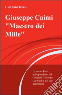 Giuseppe Caimi «Maestro dei Mille». La nuova Italia nell'epistolario del Generale Giuseppe Garibaldi e dei suoi garibaldini libro di Teresi Giovanni