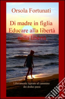 Di madre in figlia. Educare alla libertà nella libertà. Liberamente ispirato al cammino dei dodici passi libro di Fortunati Orsola