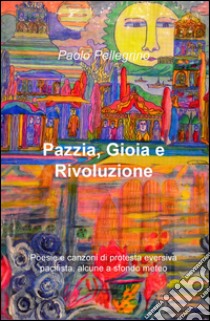 Pazzia, gioia e rivoluzione. Poesie e canzoni di protesta eversiva, pacifista, alcune a sfondo meteo libro di Pellegrino Paolo