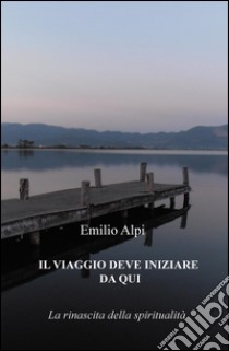 IL viaggio deve iniziare da qui. La rinascita della spiritualità libro di Alpi Emilio