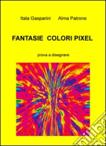 Fantasie, colori, pixel. Prova a disegnare libro di Alma Patrone Gasparini Itala