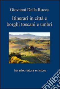 Itinerari in città e borghi toscani e umbri tra arte, natura e ristoro libro di Della Rocca Giovanni