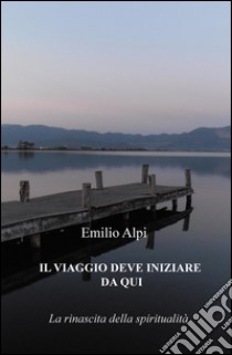 Il viaggio deve iniziare da qui. La rinascita della spiritualità libro di Alpi Emilio