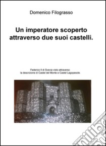 Un imperatore scoperto attraverso due suoi castelli. Federico II di Svevia visto attraverso la descrizione di Castel del Monte e Castel Lagopesole libro di Filograsso Domenico