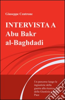 Intervista a Abu Bakr al-Baghdadi. Un percorso lungo le ingiustizie della guerra alla ricerca della giustizia e della pace libro di Centrone Giuseppe