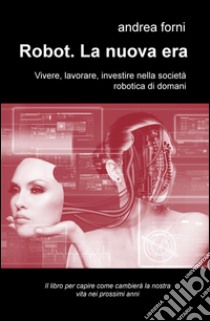 Robot. La nuova era. Vivere, lavorare, investire nella società robotica di domani libro di Forni Andrea