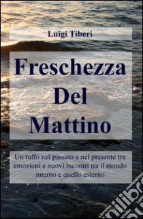 Freschezza del mattino. Un tuffo nel passato e nel presente tra emozioni e nuovi incontri tra il mondo interno e quello esterno libro di Tiberi Luigi