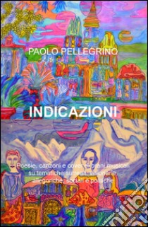 Indicazioni. Poesie, canzoni e cover di brani musicali su tematiche surreali, visionarie, allegoriche, sociali e politiche libro di Pellegrino Paolo