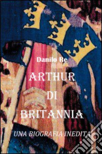 Arthur di Britannia. una biografia inedita libro di Re Danilo