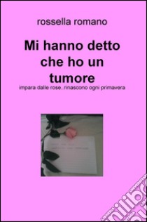 Mi hanno detto che ho un tumore. Impara dalle rose..rinascono ogni primavera libro di Romano Rossella