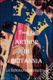 Arthur di Britannia. La biografia definitiva libro di Re Danilo