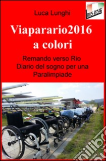 Viaparario2016 a colori. Remando verso Rio: diario del sogno per una Paralimpiade libro di Lunghi Luca