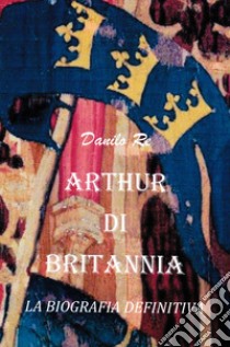 Arthur di Britannia. La biografia definitiva libro di Danilo Re