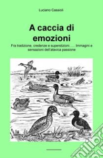 A caccia di emozioni. Fra tradizione, credenze e superstizioni... Immagini e sensazioni dell'atavica passione libro di Cassioli Luciano