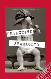 Detective allo sbaraglio. Professione investigatore privato libro di Cascio Alessandro