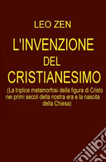 L'invenzione del cristianesimo. La triplice metamorfosi della figura di Cristo nei primi secoli della nostra era e la nascita della Chiesa libro di Zen Leo