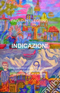 Indicazioni. Poesie, canzoni e cover di brani musicali su tematiche surreali, visionarie, allegoriche, sociali e politiche libro di Pellegrino Paolo