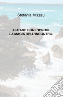 Aiutare con l'ipnosi. La magia dell'incontro libro di Mizzau Stefania