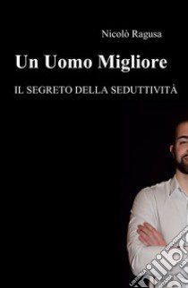 Un uomo migliore. Il segreto della seduttività libro di Ragusa Nicolò