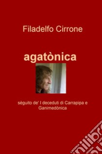 Agatonica. Seguito de' «I deceduti di Carrapipa» e «Ganimedonica» libro di Cirrone Filadelfo