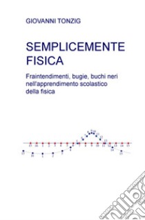 Semplicemente fisica. Fraintendimenti, bugie, buchi neri nell'apprendimento scolastico della fisica libro di Tonzig Giovanni