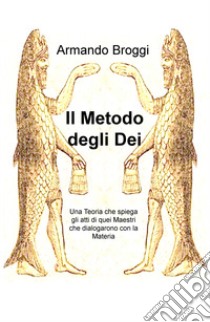 Il metodo degli dei. Una teoria che spiega gli atti di quei maestri che dialogarono con la materia libro di Broggi Armando