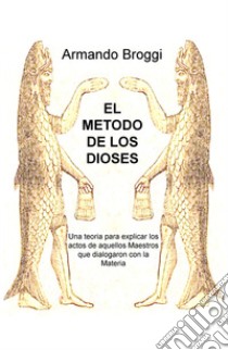 El metodo de los dioses. Una teoria que explica los actos de aquellos maestros que dialogaron con la materia libro di Broggi Armando