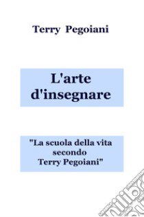 L'arte d'insegnare. La scuola della vita secondo Terry Pegoiani libro di Pegoiani Terry