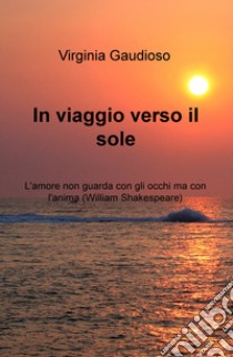 In viaggio verso il sole. L'amore non guarda con gli occhi ma con l'anima (William Shakespeare) libro di Gaudioso Virginia