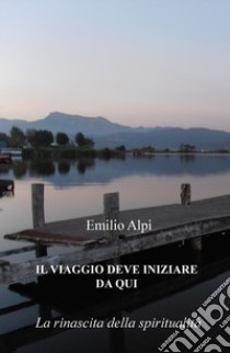 Il viaggio deve iniziare da qui. La rinascita della spiritualità libro di Alpi Emilio