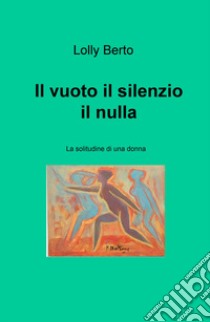 Il vuoto, il silenzio, il nulla. La solitudine di una donna libro di Berto Lolly